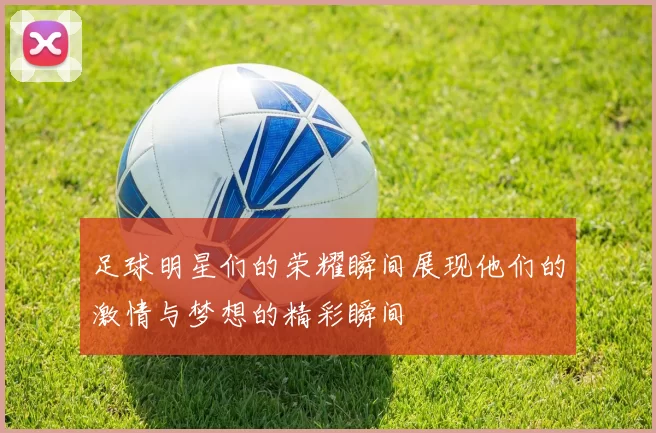 足球明星们的荣耀瞬间展现他们的激情与梦想的精彩瞬间