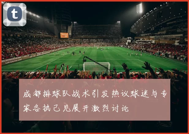 成都排球队战术引发热议球迷与专家各执己见展开激烈讨论