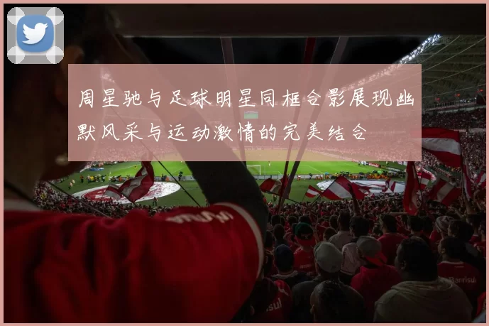 周星驰与足球明星同框合影展现幽默风采与运动激情的完美结合