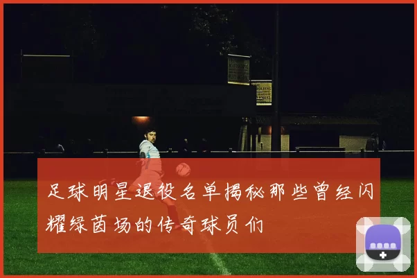 足球明星退役名单揭秘那些曾经闪耀绿茵场的传奇球员们