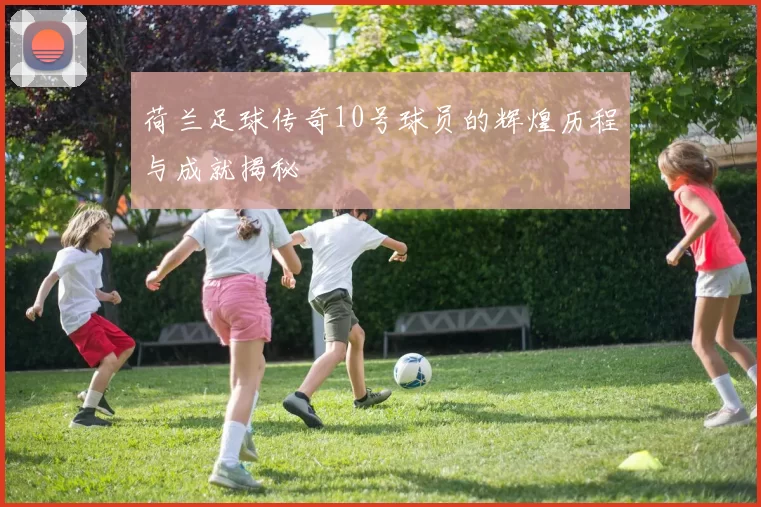 荷兰足球传奇10号球员的辉煌历程与成就揭秘