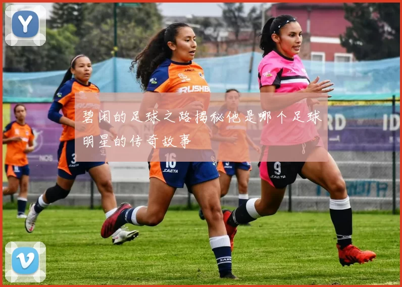 碧闲的足球之路揭秘他是哪个足球明星的传奇故事