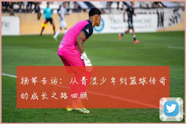 杨军专访：从青涩少年到篮球传奇的成长之路回顾