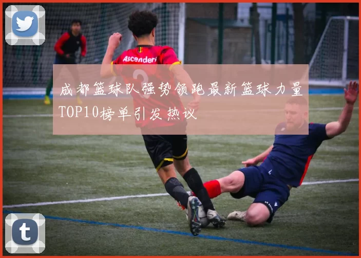 成都篮球队强势领跑最新篮球力量TOP10榜单引发热议