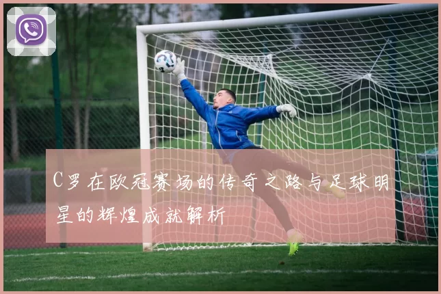 C罗在欧冠赛场的传奇之路与足球明星的辉煌成就解析