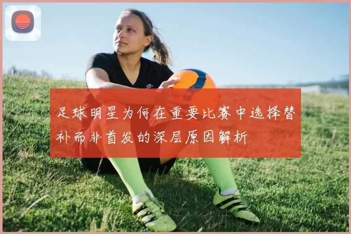 足球明星为何在重要比赛中选择替补而非首发的深层原因解析