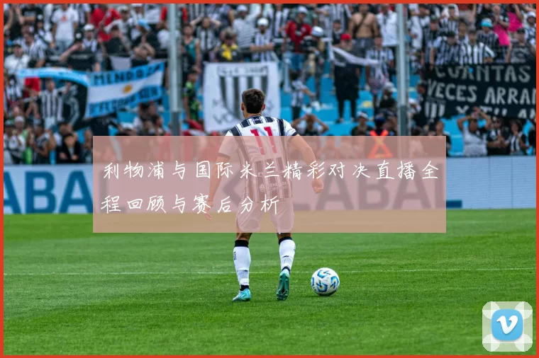 利物浦与国际米兰精彩对决直播全程回顾与赛后分析