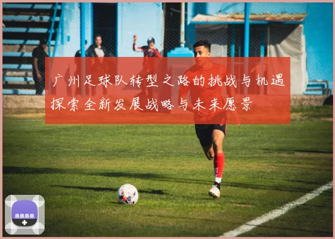 广州足球队转型之路的挑战与机遇探索全新发展战略与未来愿景