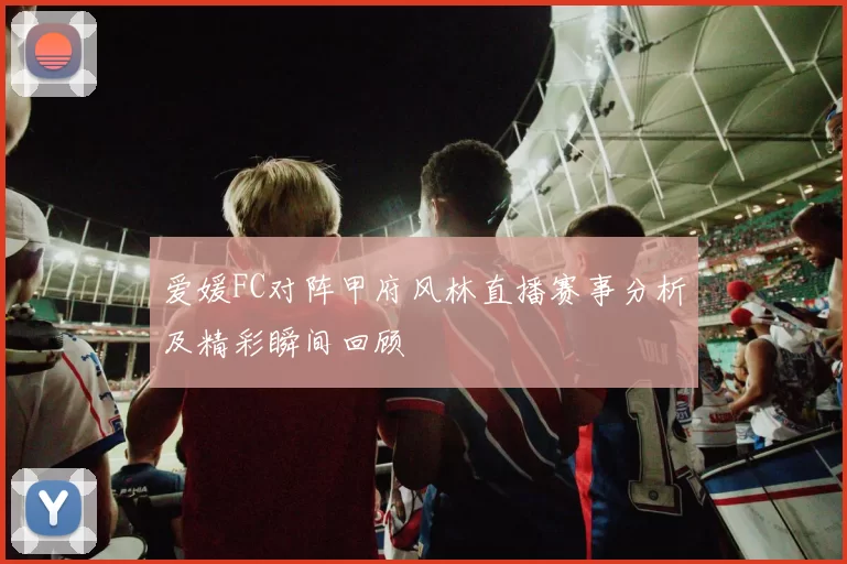 爱媛FC对阵甲府风林直播赛事分析及精彩瞬间回顾
