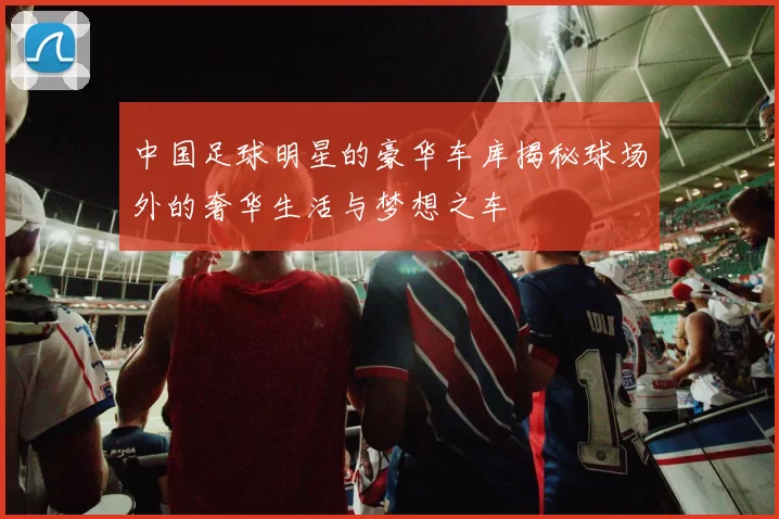 中国足球明星的豪华车库揭秘球场外的奢华生活与梦想之车