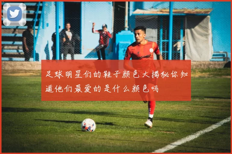 足球明星们的鞋子颜色大揭秘你知道他们最爱的是什么颜色吗