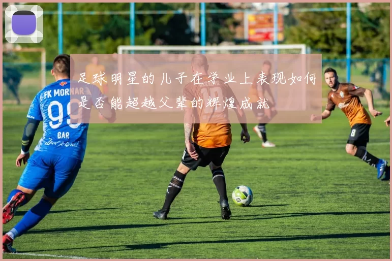 足球明星的儿子在学业上表现如何是否能超越父辈的辉煌成就