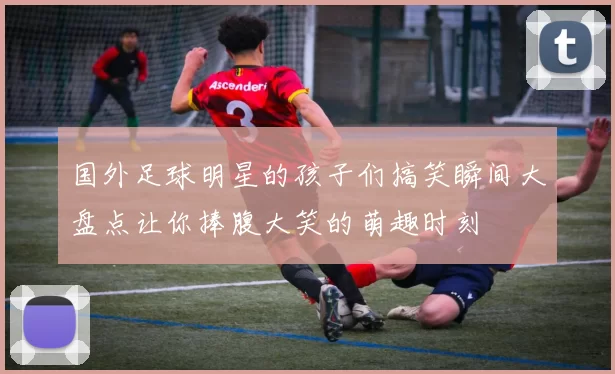 国外足球明星的孩子们搞笑瞬间大盘点让你捧腹大笑的萌趣时刻