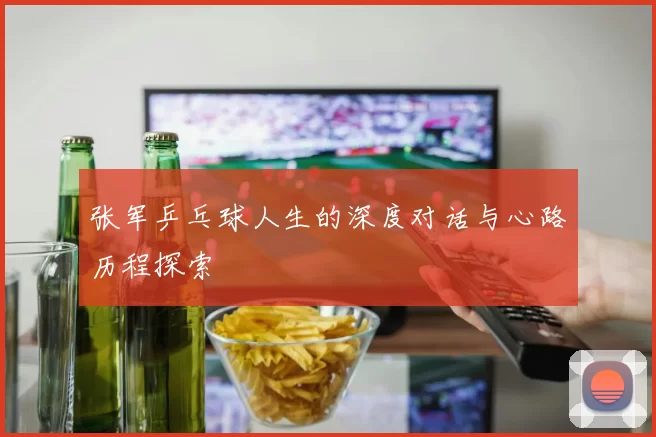 张军乒乓球人生的深度对话与心路历程探索