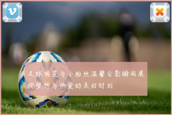 足球明星与小粉丝温馨合影瞬间展现梦想与热爱的美好时刻