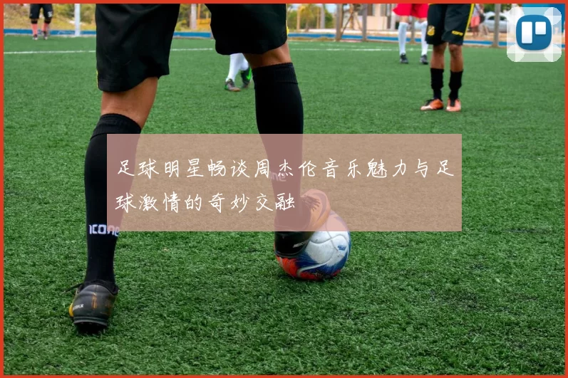 足球明星畅谈周杰伦音乐魅力与足球激情的奇妙交融