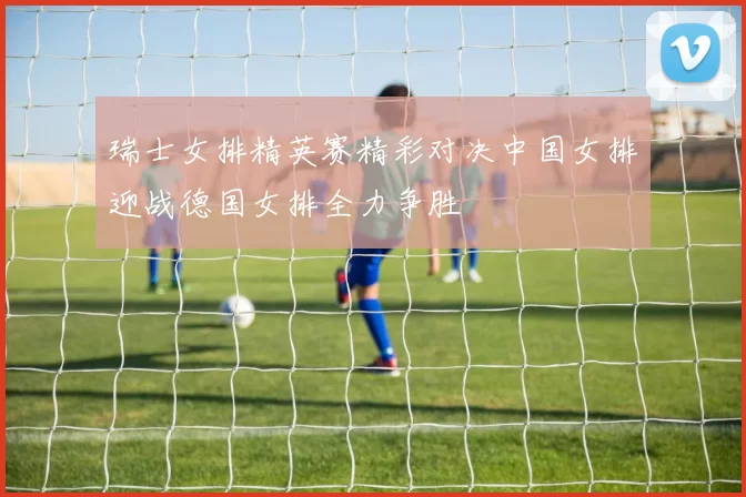 瑞士女排精英赛精彩对决中国女排迎战德国女排全力争胜