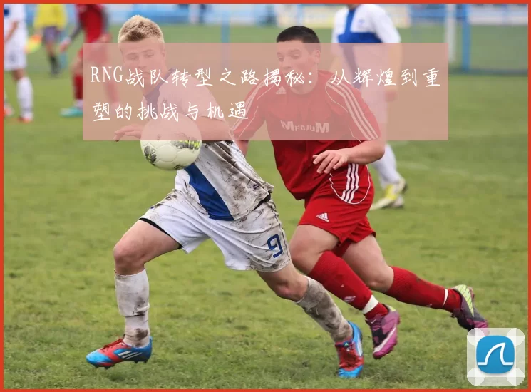 RNG战队转型之路揭秘：从辉煌到重塑的挑战与机遇
