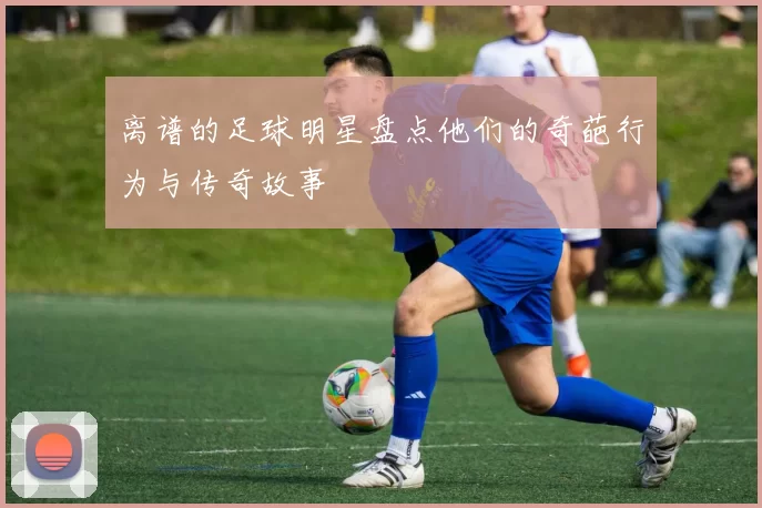 离谱的足球明星盘点他们的奇葩行为与传奇故事