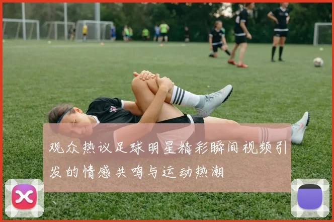 观众热议足球明星精彩瞬间视频引发的情感共鸣与运动热潮