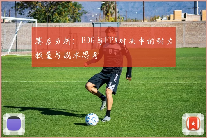 赛后分析：EDG与FPX对决中的耐力较量与战术思考