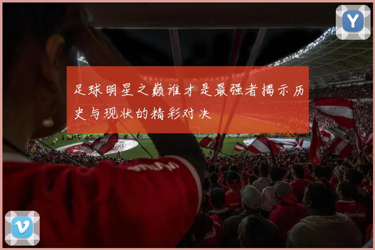足球明星之巅谁才是最强者揭示历史与现状的精彩对决