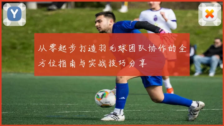 从零起步打造羽毛球团队协作的全方位指南与实战技巧分享