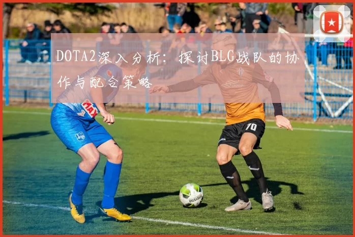 DOTA2深入分析：探讨BLG战队的协作与配合策略