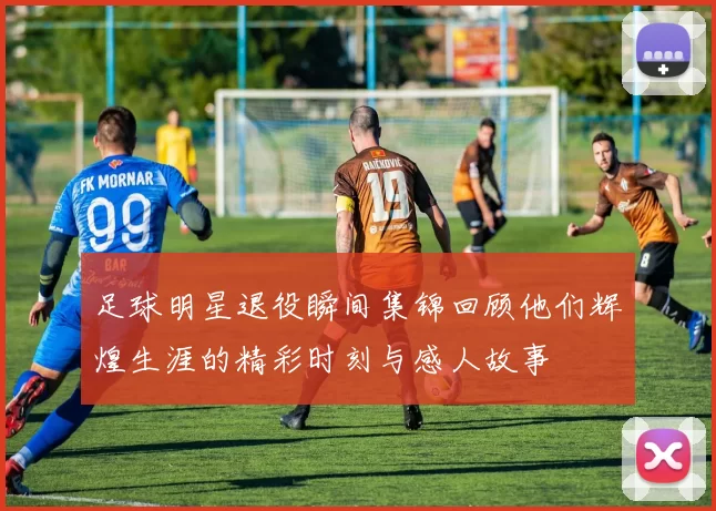 足球明星退役瞬间集锦回顾他们辉煌生涯的精彩时刻与感人故事