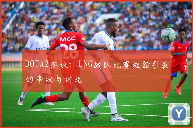 DOTA2热议：LNG战队比赛经验引发的争议与讨论