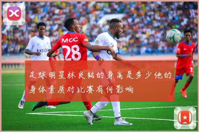 足球明星林良铭的身高是多少他的身体素质对比赛有何影响