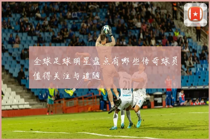 全球足球明星盘点有哪些传奇球员值得关注与追随