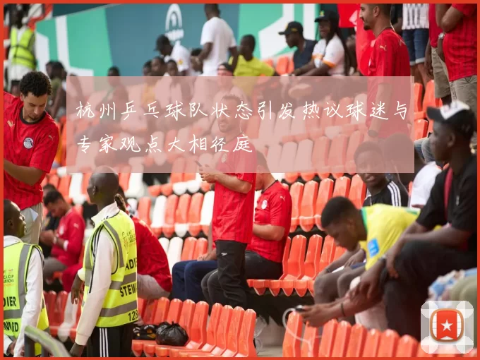 杭州乒乓球队状态引发热议球迷与专家观点大相径庭