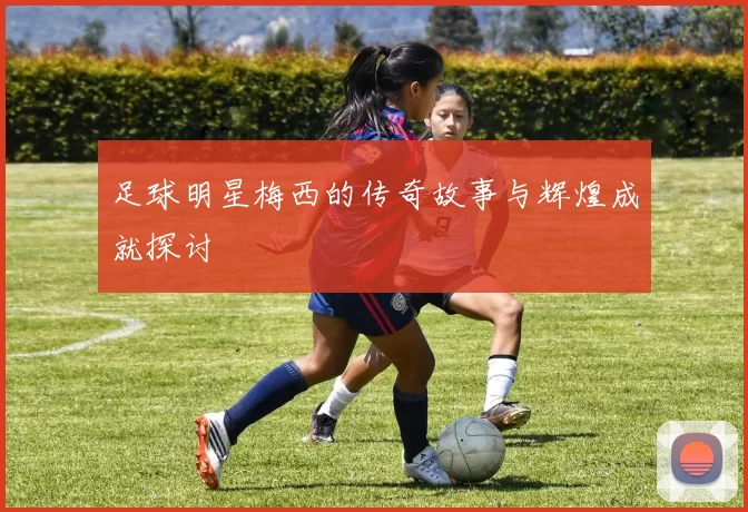 足球明星梅西的传奇故事与辉煌成就探讨