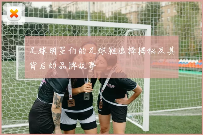 足球明星们的足球鞋选择揭秘及其背后的品牌故事