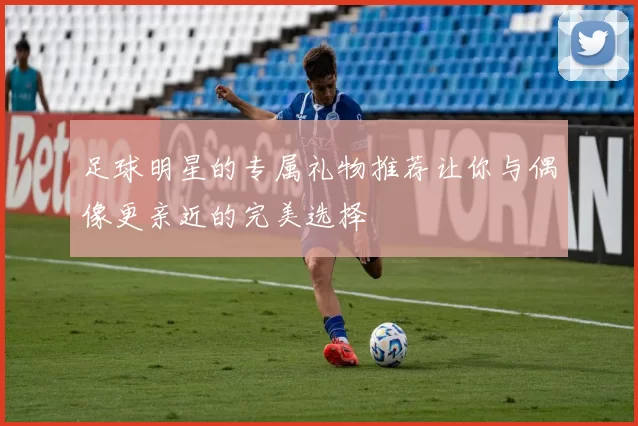 足球明星的专属礼物推荐让你与偶像更亲近的完美选择