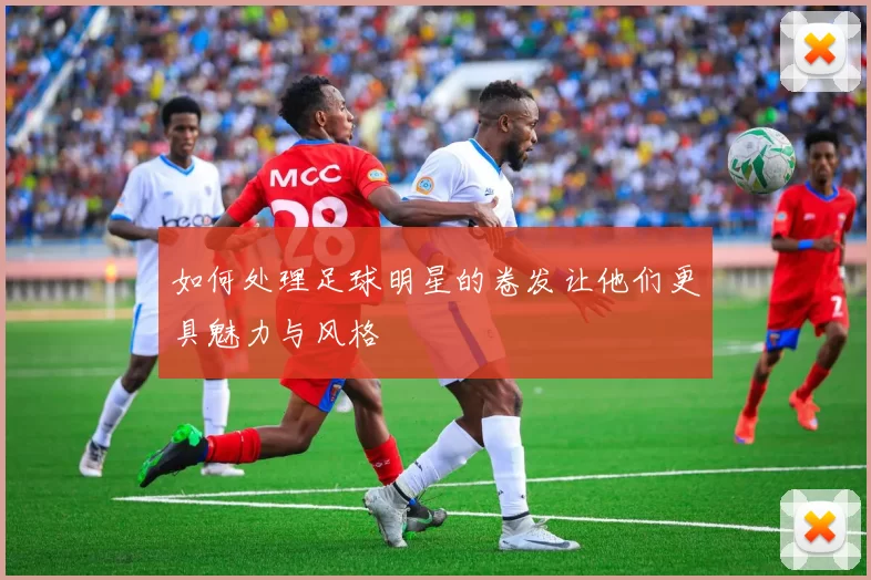 如何处理足球明星的卷发让他们更具魅力与风格