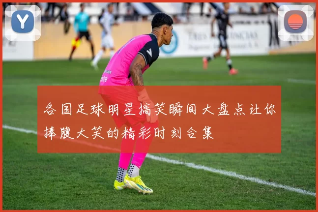 各国足球明星搞笑瞬间大盘点让你捧腹大笑的精彩时刻合集