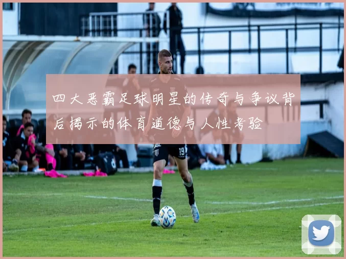 四大恶霸足球明星的传奇与争议背后揭示的体育道德与人性考验