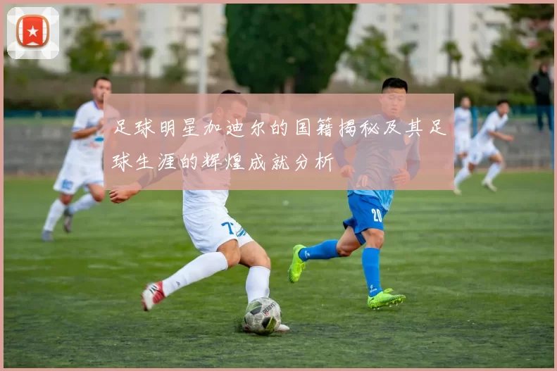 足球明星加迪尔的国籍揭秘及其足球生涯的辉煌成就分析