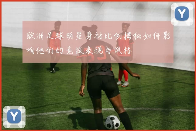 欧洲足球明星身材比例揭秘如何影响他们的竞技表现与风格