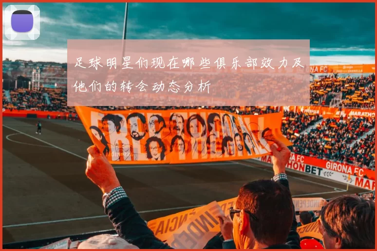 足球明星们现在哪些俱乐部效力及他们的转会动态分析