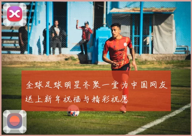 全球足球明星齐聚一堂为中国网友送上新年祝福与精彩祝愿