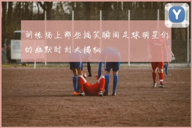 训练场上那些搞笑瞬间足球明星们的幽默时刻大揭秘