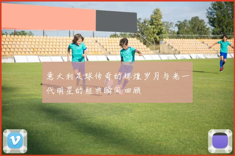 意大利足球传奇的辉煌岁月与老一代明星的经典瞬间回顾