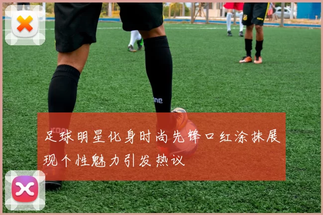 足球明星化身时尚先锋口红涂抹展现个性魅力引发热议