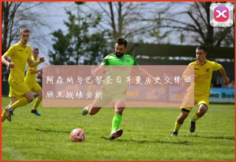 阿森纳与巴黎圣日耳曼历史交锋回顾及战绩分析