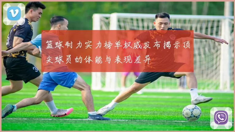 篮球耐力实力榜单权威发布揭示顶尖球员的体能与表现差异