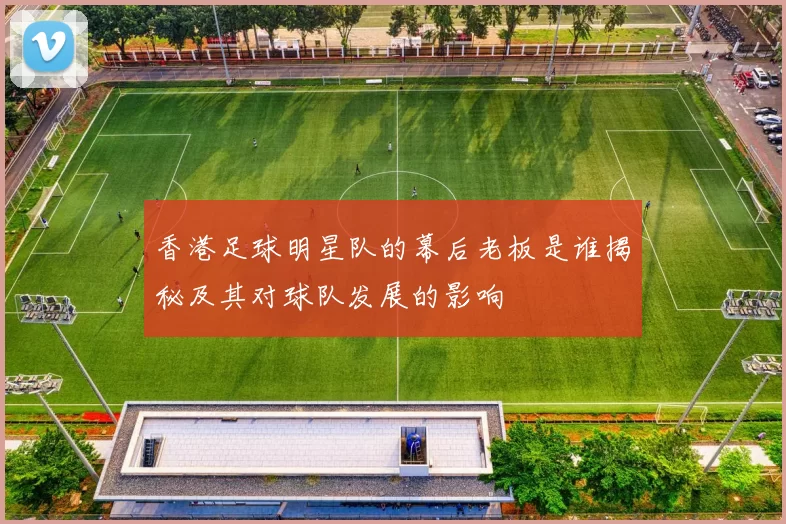 香港足球明星队的幕后老板是谁揭秘及其对球队发展的影响