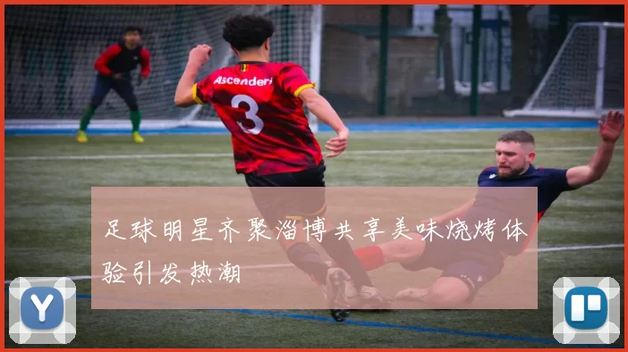 足球明星齐聚淄博共享美味烧烤体验引发热潮